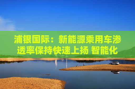 浦銀國際：新能源乘用車滲透率保持快速上揚(yáng) 智能化增量零部件產(chǎn)業(yè)鏈同步大漲
