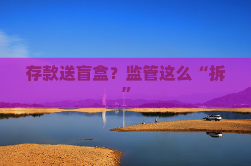 存款送盲盒？監(jiān)管這么“拆”