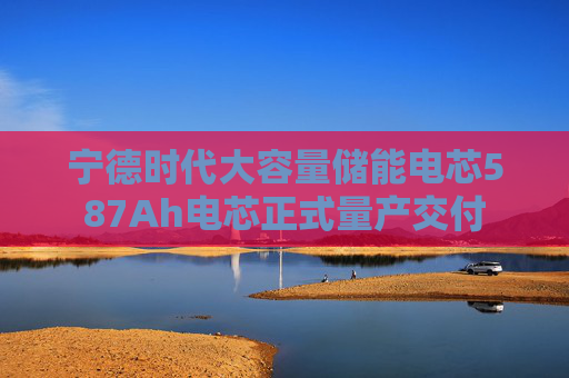 寧德時(shí)代大容量?jī)?chǔ)能電芯587Ah電芯正式量產(chǎn)交付