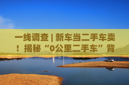 一線調(diào)查 | 新車(chē)當(dāng)二手車(chē)賣(mài)！揭秘“0公里二手車(chē)”背后灰色產(chǎn)業(yè)鏈：主機(jī)廠清庫(kù)、4S店沖量、出口車(chē)商跨境套利