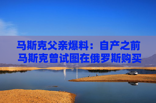 馬斯克父親爆料：自產(chǎn)之前 馬斯克曾試圖在俄羅斯購買火箭