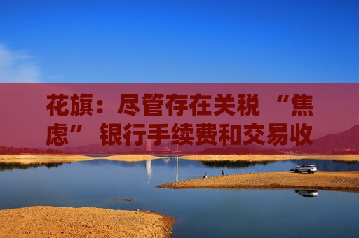 花旗：盡管存在關稅 “焦慮” 銀行手續(xù)費和交易收入仍將攀升