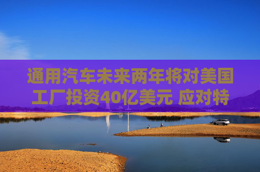 通用汽車未來兩年將對美國工廠投資40億美元 應(yīng)對特朗普關(guān)稅