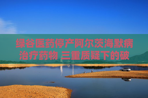 綠谷醫(yī)藥停產阿爾茨海默病治療藥物 三重質疑下的破冰者終陷困局