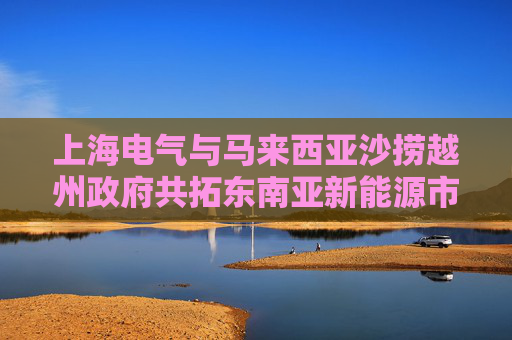 上海電氣與馬來西亞沙撈越州政府共拓東南亞新能源市場新機遇