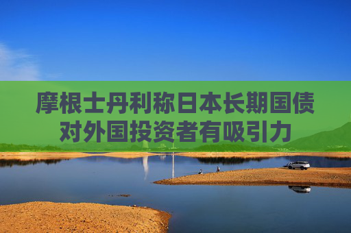 摩根士丹利稱日本長(zhǎng)期國(guó)債對(duì)外國(guó)投資者有吸引力