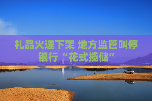 禮品火速下架 地方監(jiān)管叫停銀行“花式攬儲(chǔ)”