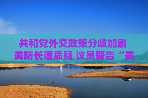 共和黨外交政策分歧加劇 美防長(zhǎng)遭質(zhì)疑 議員警告“美國(guó)將成輸家”