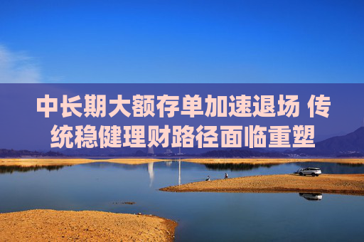 中長期大額存單加速退場 傳統(tǒng)穩(wěn)健理財(cái)路徑面臨重塑