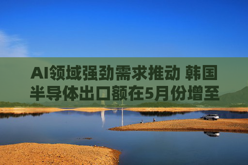 AI領(lǐng)域強(qiáng)勁需求推動 韓國半導(dǎo)體出口額在5月份增至138億美元