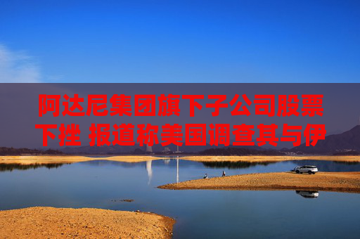 阿達(dá)尼集團(tuán)旗下子公司股票下挫 報道稱美國調(diào)查其與伊朗的貨運(yùn)往來