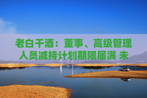 老白干酒：董事、高級管理人員減持計劃期限屆滿 未減持公司股份