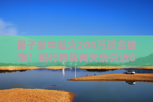 男子家中起火200萬現(xiàn)金被燒！銀行奮戰(zhàn)兩天清兌近80萬，另有100多萬被徹底燒成灰