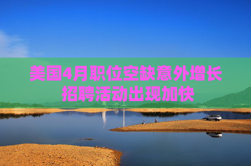 美國4月職位空缺意外增長 招聘活動出現(xiàn)加快