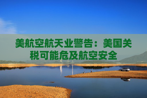 美航空航天業(yè)警告：美國關(guān)稅可能危及航空安全