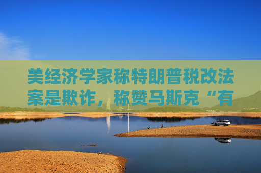美經(jīng)濟(jì)學(xué)家稱特朗普稅改法案是欺詐，稱贊馬斯克“有原則”