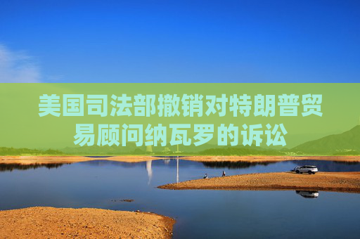 美國司法部撤銷對特朗普貿(mào)易顧問納瓦羅的訴訟