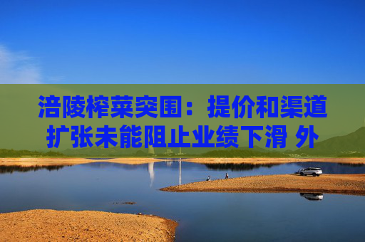 涪陵榨菜突圍：提價和渠道擴張未能阻止業(yè)績下滑 外延式并購能打造第二增長曲線嗎？