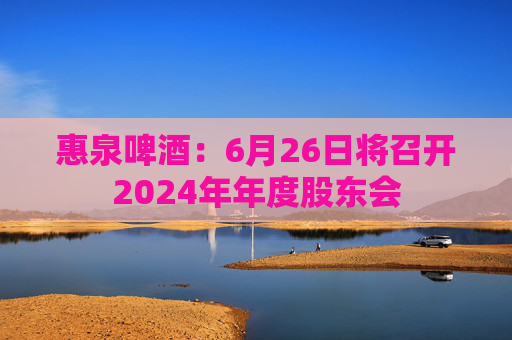 惠泉啤酒：6月26日將召開2024年年度股東會