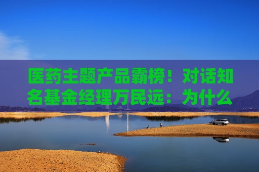 醫(yī)藥主題產(chǎn)品霸榜！對話知名基金經(jīng)理萬民遠：為什么他說當(dāng)下創(chuàng)新藥“大部分都是純炒”