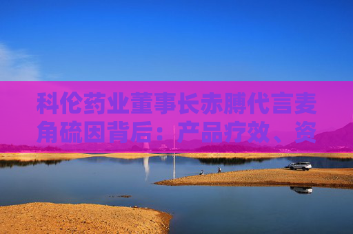 科倫藥業(yè)董事長赤膊代言麥角硫因背后：產(chǎn)品療效、資質(zhì)爭議不斷 業(yè)績高壓下急需新故事？