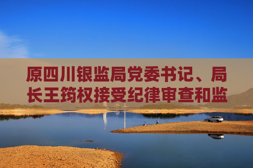 原四川銀監(jiān)局黨委書記、局長王筠權(quán)接受紀(jì)律審查和監(jiān)察調(diào)查
