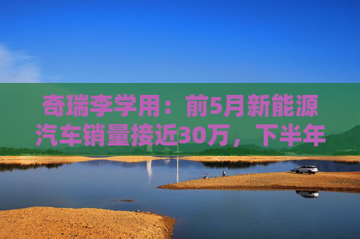 奇瑞李學(xué)用：前5月新能源汽車銷量接近30萬，下半年會(huì)有更大增幅