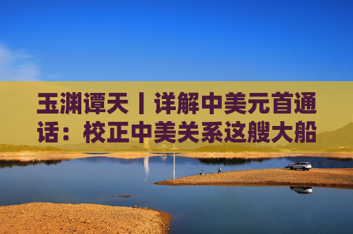 玉淵譚天丨詳解中美元首通話：校正中美關(guān)系這艘大船的航向