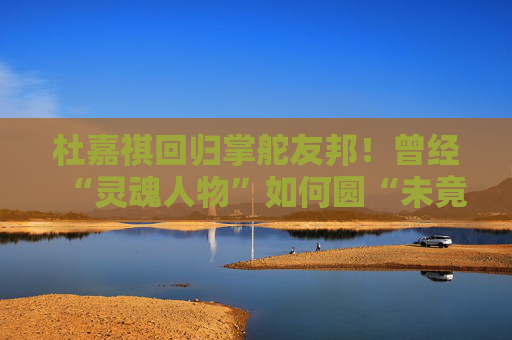 杜嘉祺回歸掌舵友邦！曾經(jīng)“靈魂人物”如何圓“未竟之夢”？