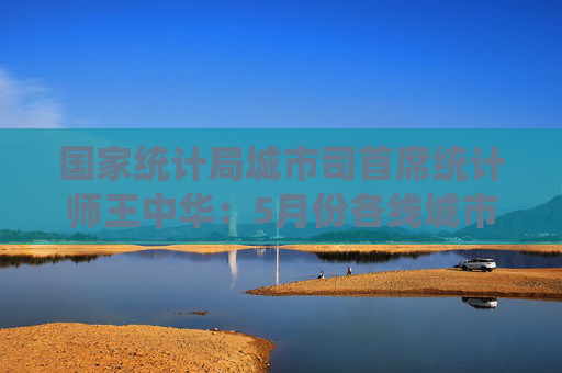 國家統(tǒng)計局城市司首席統(tǒng)計師王中華：5月份各線城市商品住宅銷售價格同比降幅繼續(xù)收窄