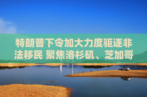 特朗普下令加大力度驅(qū)逐非法移民 聚焦洛杉磯、芝加哥和紐約等大城市