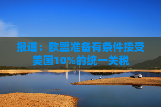 報(bào)道：歐盟準(zhǔn)備有條件接受美國(guó)10%的統(tǒng)一關(guān)稅