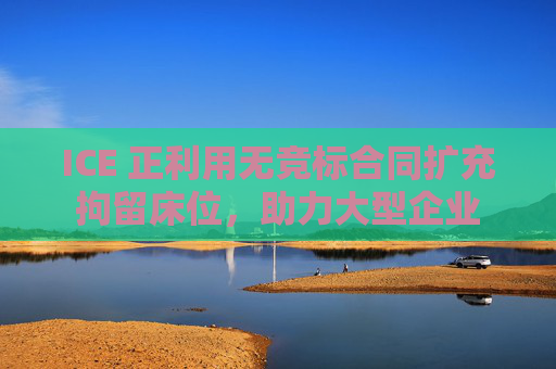 ICE 正利用無競標(biāo)合同擴(kuò)充拘留床位，助力大型企業(yè)