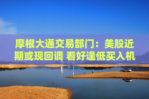 摩根大通交易部門：美股近期或現(xiàn)回調(diào) 看好逢低買入機(jī)會(huì)