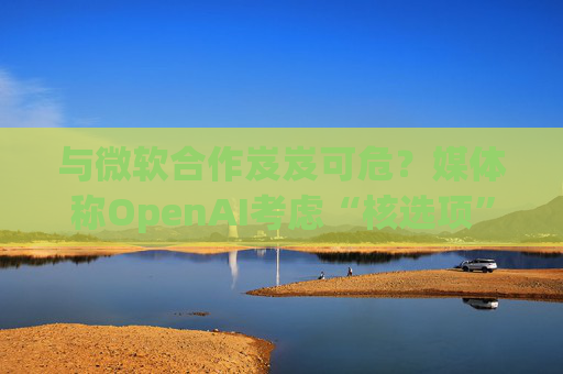 與微軟合作岌岌可危？媒體稱OpenAI考慮“核選項(xiàng)”提起反壟斷指控