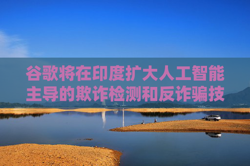 谷歌將在印度擴(kuò)大人工智能主導(dǎo)的欺詐檢測(cè)和反詐騙技術(shù)的研發(fā)力度