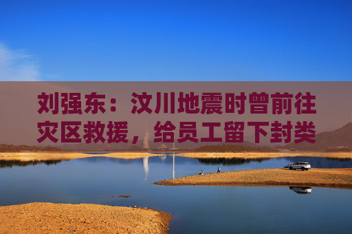 劉強東：汶川地震時曾前往災(zāi)區(qū)救援，給員工留下封類似遺書的信