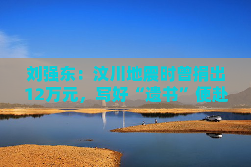 劉強東：汶川地震時曾捐出12萬元，寫好“遺書”便赴災區(qū)救援