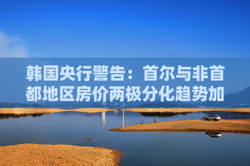 韓國(guó)央行警告：首爾與非首都地區(qū)房?jī)r(jià)兩極分化趨勢(shì)加劇