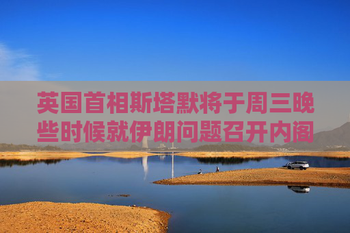 英國(guó)首相斯塔默將于周三晚些時(shí)候就伊朗問(wèn)題召開(kāi)內(nèi)閣辦公廳簡(jiǎn)報(bào)室會(huì)議