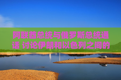 阿聯(lián)酋總統(tǒng)與俄羅斯總統(tǒng)通話 討論伊朗和以色列之間的沖突