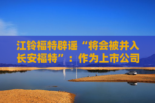 江鈴福特辟謠“將會被并入長安福特”：作為上市公司目前沒有資產(chǎn)重組整合的相關(guān)計劃
