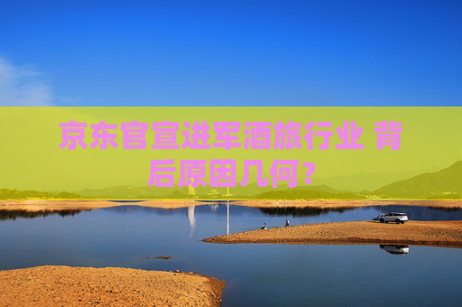 京東官宣進(jìn)軍酒旅行業(yè) 背后原因幾何？