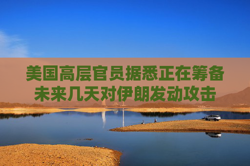 美國高層官員據悉正在籌備未來幾天對伊朗發(fā)動攻擊
