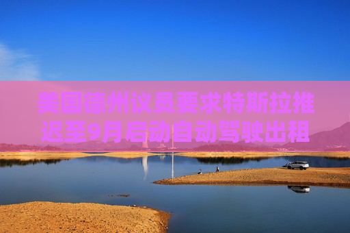 美國德州議員要求特斯拉推遲至9月啟動自動駕駛出租車服務(wù)