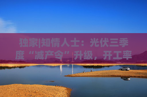 獨(dú)家|知情人士：光伏三季度“減產(chǎn)令”升級(jí)，開(kāi)工率環(huán)降10%、低價(jià)銷售將審計(jì)核查