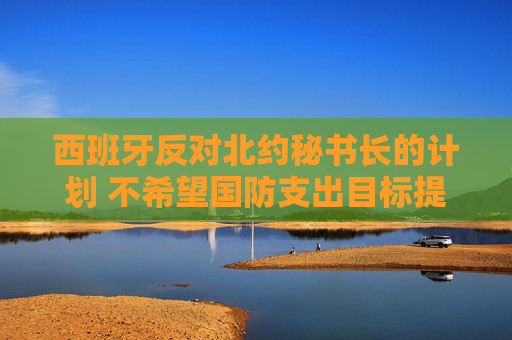 西班牙反對(duì)北約秘書長(zhǎng)的計(jì)劃 不希望國(guó)防支出目標(biāo)提高至GDP 5%