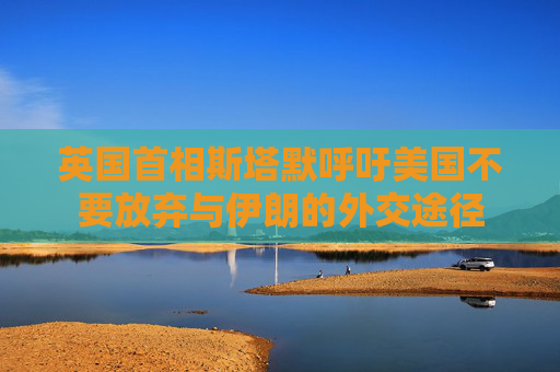 英國(guó)首相斯塔默呼吁美國(guó)不要放棄與伊朗的外交途徑  第1張