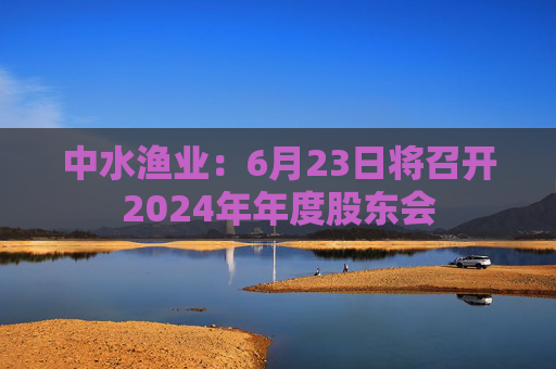 中水漁業(yè)：6月23日將召開2024年年度股東會(huì)