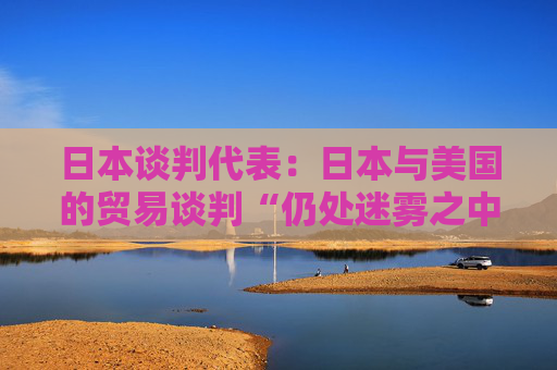 日本談判代表：日本與美國的貿(mào)易談判“仍處迷霧之中”